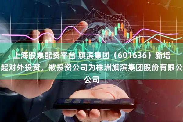 上海股票配资平台 旗滨集团（601636）新增一起对外投资，被投资公司为株洲旗滨集团股份有限公司