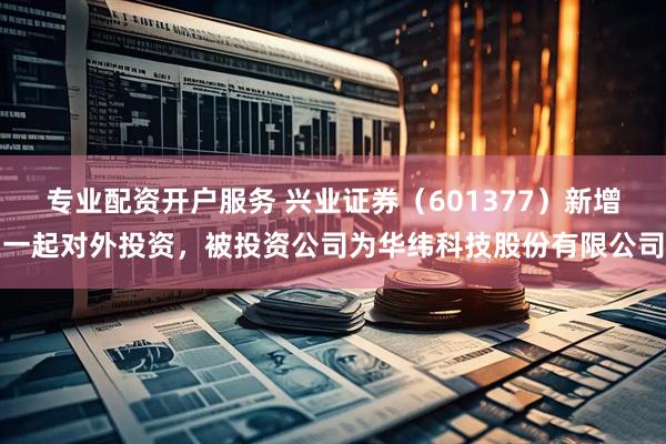专业配资开户服务 兴业证券（601377）新增一起对外投资，被投资公司为华纬科技股份有限公司