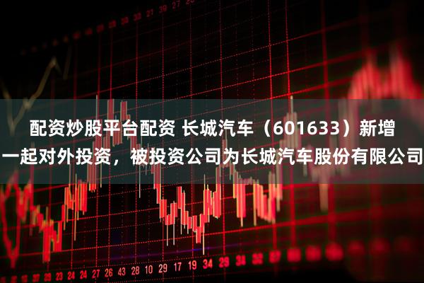 配资炒股平台配资 长城汽车（601633）新增一起对外投资，被投资公司为长城汽车股份有限公司