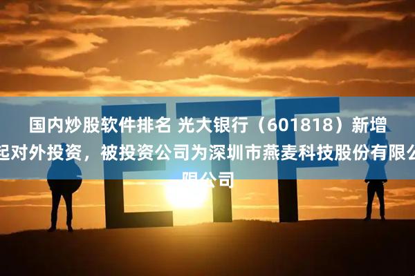 国内炒股软件排名 光大银行（601818）新增一起对外投资，被投资公司为深圳市燕麦科技股份有限公司