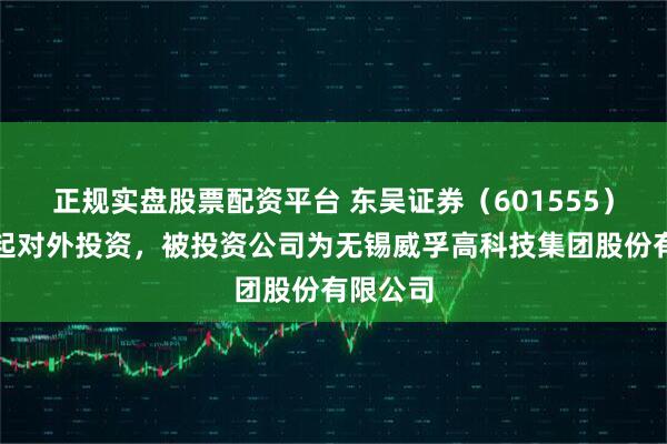 正规实盘股票配资平台 东吴证券（601555）新增一起对外投资，被投资公司为无锡威孚高科技集团股份有限公司