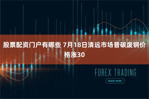 股票配资门户有哪些 7月18日清远市场普碳废钢价格涨30
