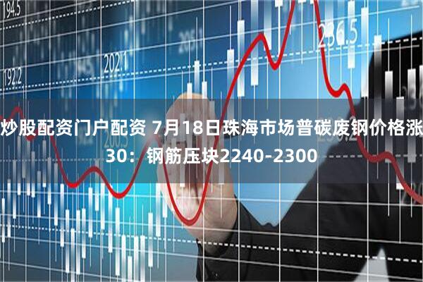 炒股配资门户配资 7月18日珠海市场普碳废钢价格涨30：钢筋压块2240-2300