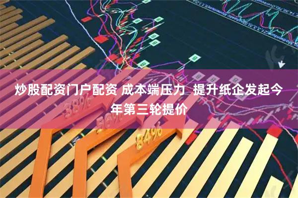 炒股配资门户配资 成本端压力  提升纸企发起今年第三轮提价