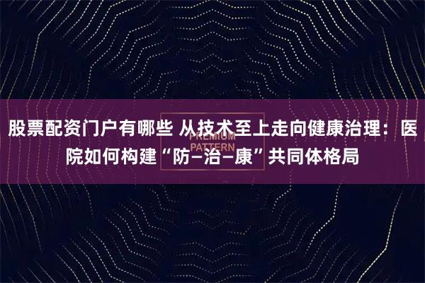 股票配资门户有哪些 从技术至上走向健康治理：医院如何构建“防—治—康”共同体格局