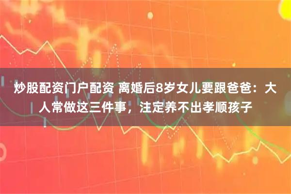 炒股配资门户配资 离婚后8岁女儿要跟爸爸：大人常做这三件事，注定养不出孝顺孩子