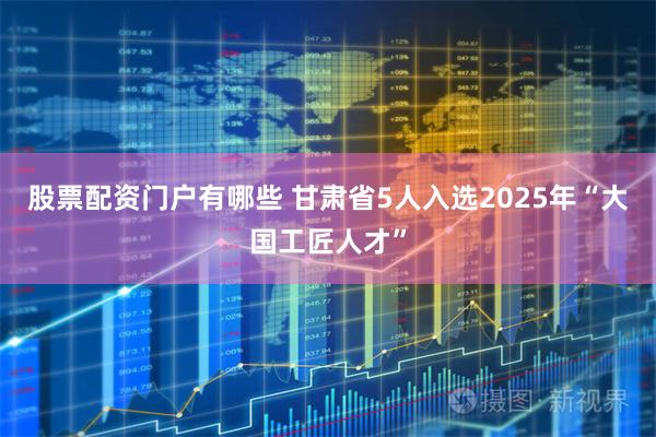 股票配资门户有哪些 甘肃省5人入选2025年“大国工匠人才”