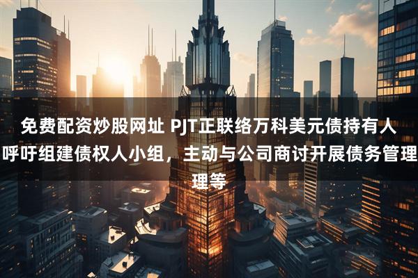 免费配资炒股网址 PJT正联络万科美元债持有人：呼吁组建债权人小组，主动与公司商讨开展债务管理等