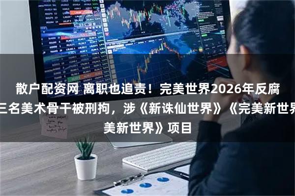 散户配资网 离职也追责！完美世界2026年反腐首案：三名美术骨干被刑拘，涉《新诛仙世界》《完美新世界》项目