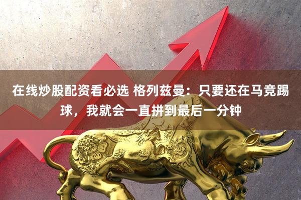 在线炒股配资看必选 格列兹曼：只要还在马竞踢球，我就会一直拼到最后一分钟