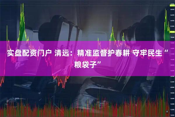实盘配资门户 清远：精准监督护春耕 守牢民生“粮袋子”